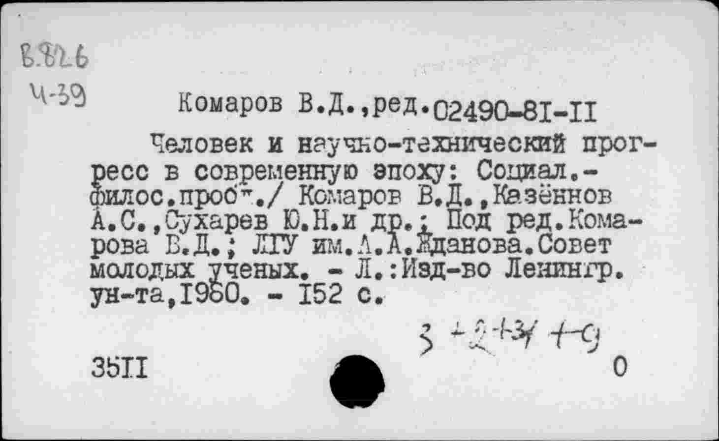 ﻿те

Комаров В.Д.,ред.02490-81-11
Человек и научно-технический прогресс в современную эпоху: Социал.-Филос.проб’./ Комаров В.Д.,Казённой А.С.,Сухарев Ю.Н.и др.: Под ред.Комарова В.Д,; ЛУ им.А.А.Жданова.Совет молодых ученых. - Л.:Изд-во Ленингр. ун-та,1960. - 152 с.
3511
о